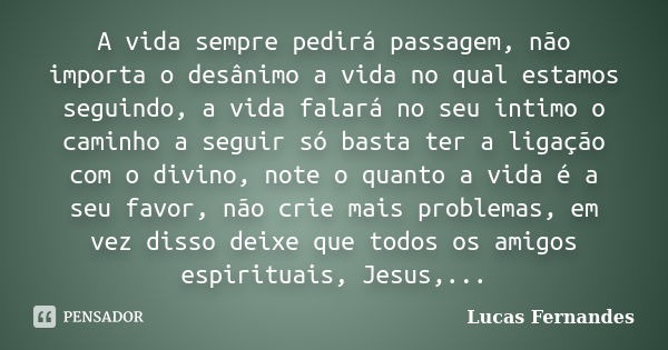 A vida sempre pedirá passagem, não importa o desânimo a vida no qual estamos seguindo, a vida falará no seu intimo o caminho a seguir só basta ter a ligação com... Frase de Lucas Fernandes.