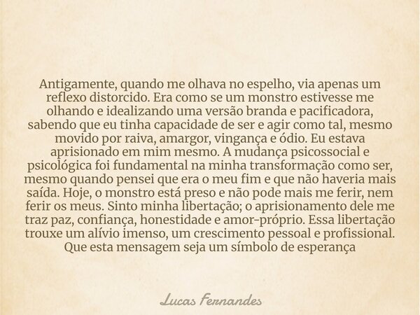 Antigamente, quando me olhava no espelho, via apenas um reflexo distorcido. Era como se um monstro estivesse me olhando e idealizando uma versão branda e pacifi... Frase de Lucas Fernandes.