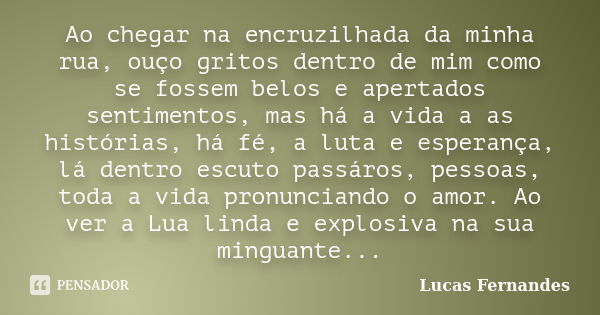 Ao chegar na encruzilhada da minha rua, ouço gritos dentro de mim como se fossem belos e apertados sentimentos, mas há a vida a as histórias, há fé, a luta e es... Frase de Lucas Fernandes.