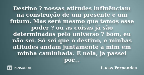 Destino ? nossas atitudes influênciam na construção de um presente e um futuro. Mas será mesmo que temos esse poder ? ou as coisas já são determinadas pelo univ... Frase de Lucas Fernandes.