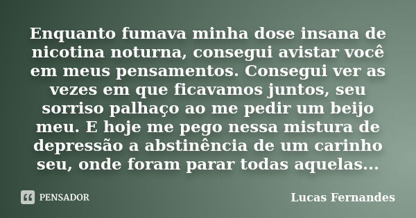 Enquanto fumava minha dose insana de nicotina noturna, consegui avistar você em meus pensamentos. Consegui ver as vezes em que ficavamos juntos, seu sorriso pal... Frase de Lucas Fernandes.