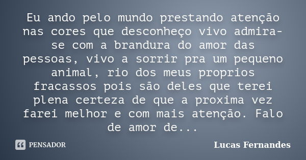 Eu ando pelo mundo prestando atenção nas cores que desconheço vivo admira-se com a brandura do amor das pessoas, vivo a sorrir pra um pequeno animal, rio dos me... Frase de Lucas Fernandes.