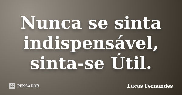 Nunca se sinta indispensável, sinta-se Útil.... Frase de Lucas Fernandes.