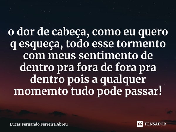 ⁠o dor de cabeça, como eu quero q esqueça, todo esse tormento com meus sentimento de dentro pra fora de fora pra dentro pois a qualquer momemto tudo pode passar... Frase de Lucas Fernando Ferreira Abreu.