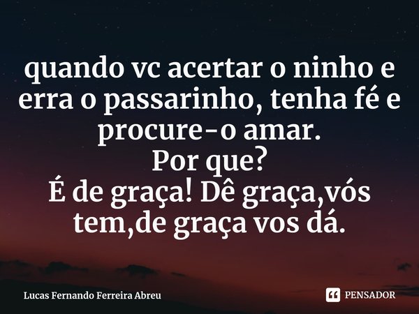 ⁠quando vc acertar o ninho e erra o passarinho, tenha fé e procure-o amar.
Por que?
É de graça! Dê graça,vós tem,de graça vos dá.... Frase de Lucas Fernando Ferreira Abreu.