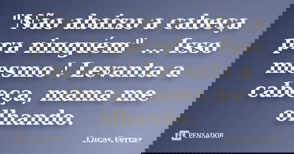"Não abaixo a cabeça pra ninguém" ... Isso mesmo ! Levanta a cabeça, mama me olhando.... Frase de Lucas Ferraz.