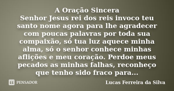 A Oração Sincera Senhor Jesus rei dos reis invoco teu santo nome agora para lhe agradecer com poucas palavras por toda sua compaixão, só tua luz aquece minha al... Frase de Lucas Ferreira da Silva.