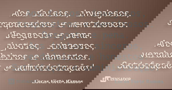 Aos falsos, invejosos, trapaceiros e mentirosos. Desgosto e pena. Aos justos, sinceros, verdadeiros e honestos. Satisfação e administração!... Frase de Lucas Forte Ramos.