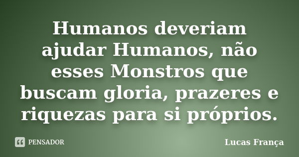 Humanos deveriam ajudar Humanos, não esses Monstros que buscam gloria, prazeres e riquezas para si próprios.... Frase de Lucas França.