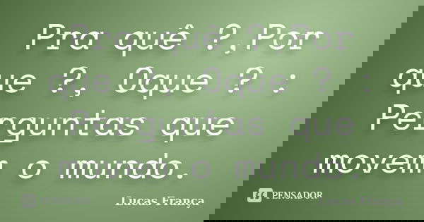 Pra quê ?,Por que ?, Oque ? : Perguntas que movem o mundo.... Frase de Lucas França.