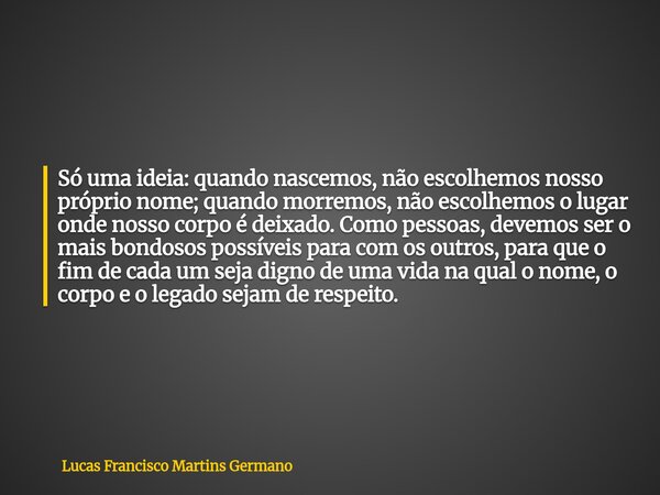 Só uma ideia: quando nascemos, não escolhemos nosso próprio nome; quando morremos, não escolhemos o lugar onde nosso corpo é deixado. Como pessoas, devemos ser ... Frase de Lucas Francisco Martins Germano.