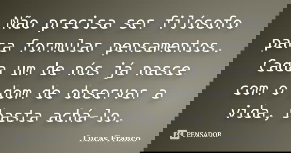 Não precisa ser filósofo para formular pensamentos. Cada um de nós já nasce com o dom de observar a vida, basta achá-lo.... Frase de Lucas Franco.