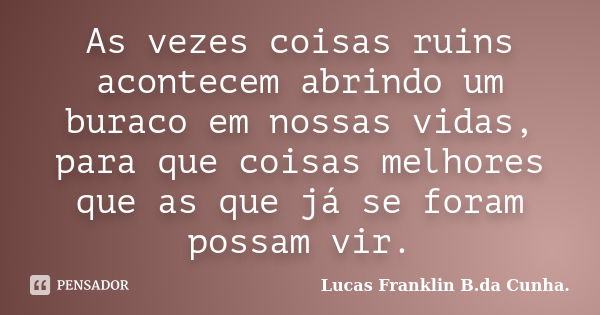 As vezes coisas ruins acontecem abrindo um buraco em nossas vidas, para que coisas melhores que as que já se foram possam vir.... Frase de Lucas Franklin B.da Cunha..