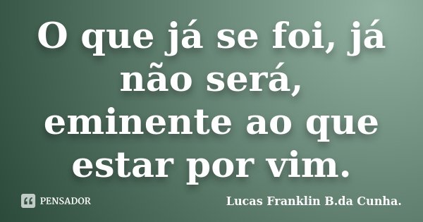 O que já se foi, já não será, eminente ao que estar por vim.... Frase de Lucas Franklin B. da Cunha..