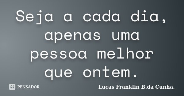 Seja a cada dia, apenas uma pessoa melhor que ontem.... Frase de Lucas Franklin B. da Cunha.