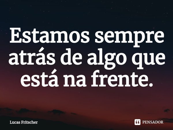 ⁠Estamos sempre atrás de algo que está na frente.... Frase de Lucas Fritscher.