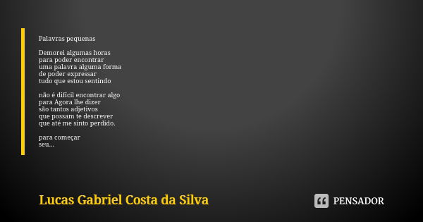 Palavras pequenas Demorei algumas horas para poder encontrar uma palavra alguma forma de poder expressar tudo que estou sentindo não é difícil encontrar algo pa... Frase de Lucas Gabriel Costa da Silva.