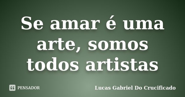 Se amar é uma arte, somos todos artistas... Frase de Lucas Gabriel do Crucificado.