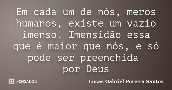 Em cada um de nós, meros humanos, existe um vazio imenso. Imensidão essa que é maior que nós, e só pode ser preenchida por Deus... Frase de Lucas Gabriel Pereira Santos.