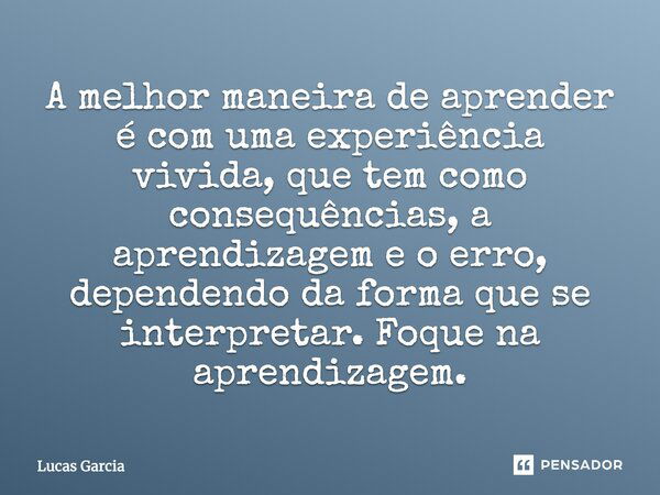 A melhor maneira de aprender é com uma experiência vivida, que tem como consequências, a aprendizagem e o erro, dependendo da forma que se interpretar. Foque na... Frase de Lucas Garcia.