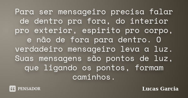 Para ser mensageiro precisa falar de dentro pra fora, do interior pro exterior, espirito pro corpo, e não de fora para dentro. O verdadeiro mensageiro leva a lu... Frase de Lucas Garcia.