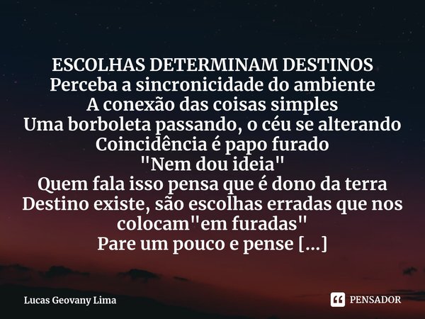 ⁠ESCOLHAS DETERMINAM DESTINOS Perceba a sincronicidade do ambiente
A conexão das coisas simples
Uma borboleta passando, o céu se alterando
Coincidência é papo f... Frase de Lucas Geovany Lima.