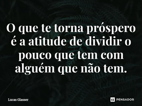 ⁠O que te torna próspero é a atitude de dividir o pouco que tem com alguém que não tem.... Frase de Lucas Glasser.