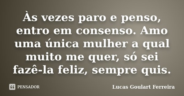 Às vezes paro e penso, entro em consenso. Amo uma única mulher a qual muito me quer, só sei fazê-la feliz, sempre quis.... Frase de Lucas Goulart Ferreira.