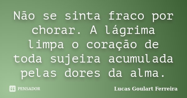 Não se sinta fraco por chorar. A lágrima limpa o coração de toda sujeira acumulada pelas dores da alma.... Frase de Lucas Goulart Ferreira.