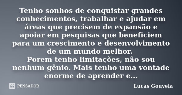 Tenho sonhos de conquistar grandes conhecimentos, trabalhar e ajudar em áreas que precisem de expansão e apoiar em pesquisas que beneficiem para um crescimento ... Frase de Lucas Gouveia.