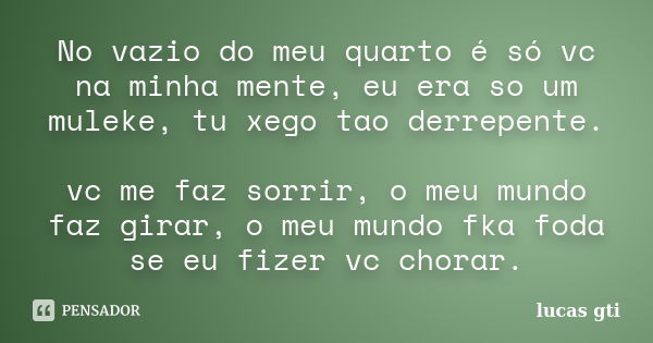 No vazio do meu quarto é só vc na minha mente, eu era so um muleke, tu xego tao derrepente. vc me faz sorrir, o meu mundo faz girar, o meu mundo fka foda se eu ... Frase de lucas gti.