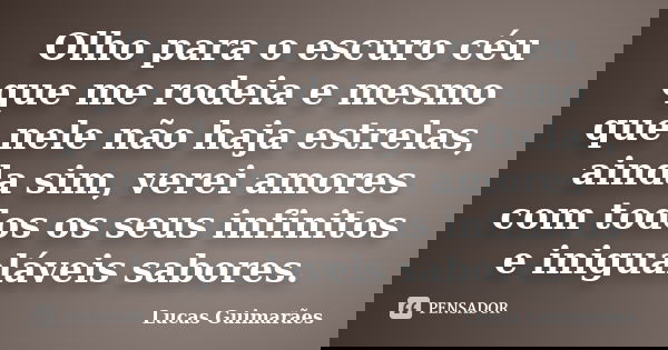 Olho para o escuro céu que me rodeia e mesmo que nele não haja estrelas, ainda sim, verei amores com todos os seus infinitos e inigualáveis sabores.... Frase de Lucas Guimarães.