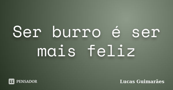 Ser burro é ser mais feliz... Frase de Lucas Guimarães.