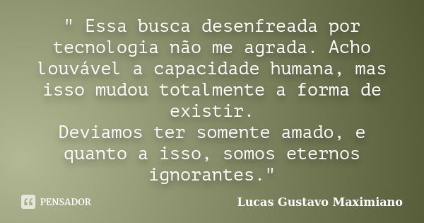 " Essa busca desenfreada por tecnologia não me agrada. Acho louvável a capacidade humana, mas isso mudou totalmente a forma de existir. Deviamos ter soment... Frase de Lucas Gustavo Maximiano.