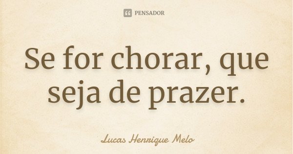 Se for chorar, que seja de prazer.... Frase de Lucas Henrique Melo.