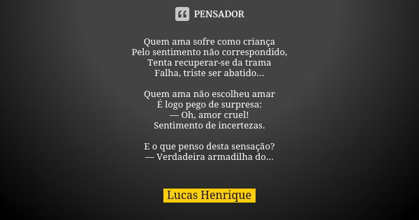 Quem ama sofre como criança
Pelo sentimento não correspondido,
Tenta recuperar-se da trama
Falha, triste ser abatido... Quem ama não escolheu amar
É logo pego d... Frase de Lucas Henrique.