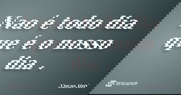 Nao é todo dia que é o nosso dia .... Frase de Lucas Iori.