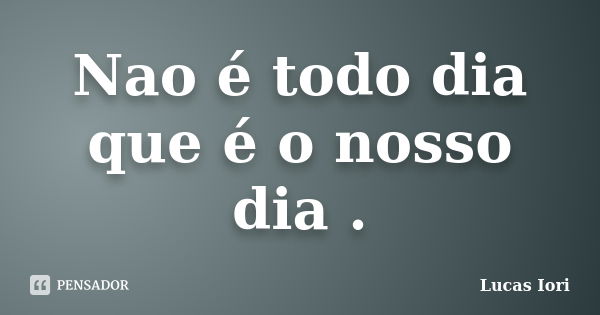 Nao é todo dia que é o nosso dia .... Frase de Lucas Iori.