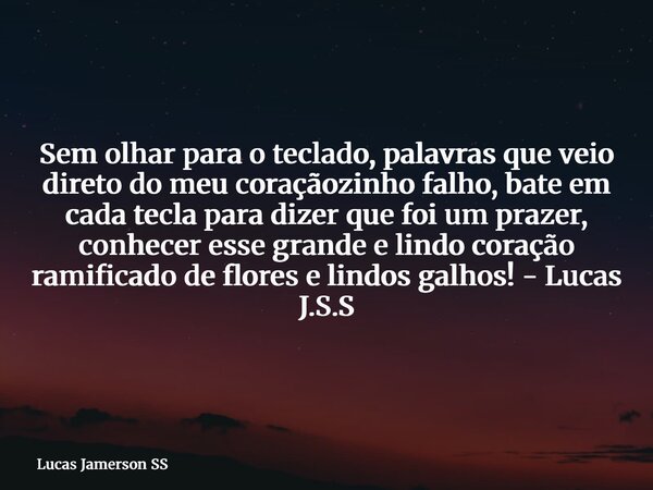Sem olhar para o teclado, palavras que veio direto do meu coraçãozinho falho, bate em cada tecla para dizer que foi um prazer, conhecer esse grande e lindo cora... Frase de Lucas Jamerson SS.