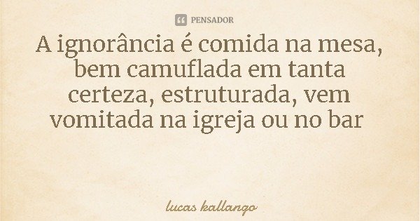 A ignorância é comida na mesa, bem camuflada em tanta certeza, estruturada, vem vomitada na igreja ou no bar... Frase de lucas kallango.