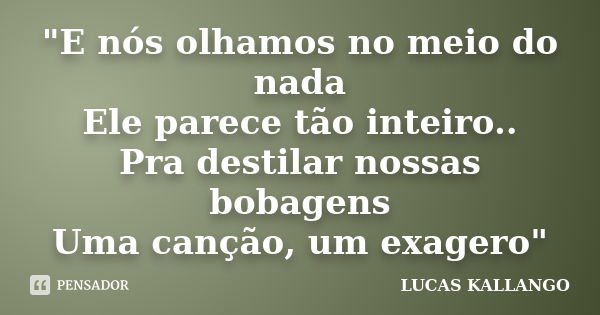 "E nós olhamos no meio do nada Ele parece tão inteiro.. Pra destilar nossas bobagens Uma canção, um exagero"... Frase de LUCAS KALLANGO.