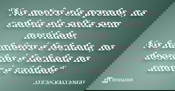 "No metrô ela prende, na cadeia ela solta sem novidade. No banheiro é fechada, no desenho é fachada no amor é vaidade"... Frase de LUCAS KALLANGO.