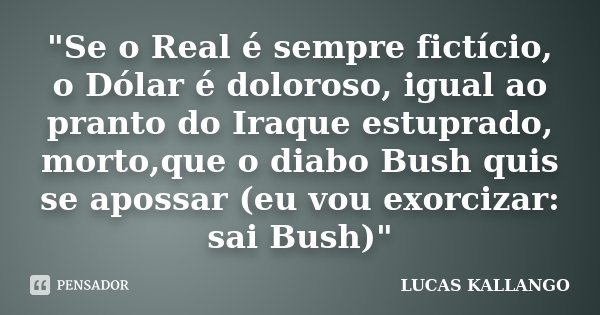 "Se o Real é sempre fictício, o Dólar é doloroso, igual ao pranto do Iraque estuprado, morto,que o diabo Bush quis se apossar (eu vou exorcizar: sai Bush)&... Frase de LUCAS KALLANGO.