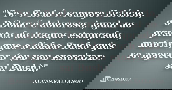 "Se o Real é sempre fictício, o Dólar é doloroso, igual ao pranto do Iraque estuprado, morto,que o diabo Bush quis se apossar (eu vou exorcizar: sai Bush)&... Frase de LUCAS KALLANGO.