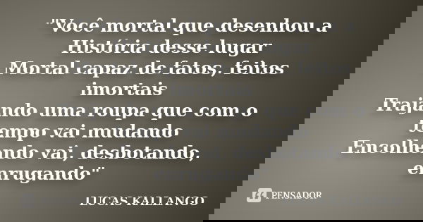 "Você mortal que desenhou a História desse lugar Mortal capaz de fatos, feitos imortais Trajando uma roupa que com o tempo vai mudando Encolhendo vai, desb... Frase de LUCAS KALLANGO.