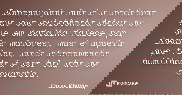 Sobrepujada não é a criatura que sua existência deixa ou que em batalha falece por ideais maiores, mas é aquela que fica, pois eternamente humilhada é por tal a... Frase de Lucas Kieling.
