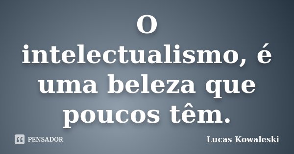 O intelectualismo, é uma beleza que poucos têm.... Frase de Lucas Kowaleski.