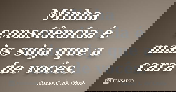 Minha consciência é mais suja que a cara de vocês.... Frase de Lucas L. de Lindo.
