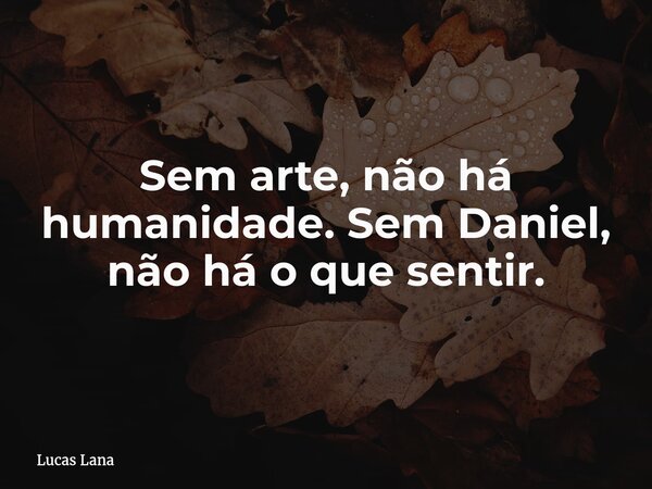 Sem arte, não há humanidade. Sem Daniel, não há o que sentir.... Frase de Lucas Lana.
