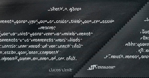 Sentir o Agora Somente agora vejo que as coisas tinha que ser assim mesmo, Tudo que eu sinto agora vem na minha mente Pensamentos e os momentos mais lindos Abro... Frase de Lucas Leite.